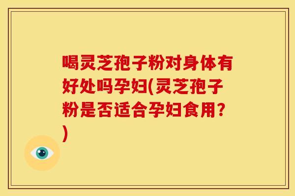 喝灵芝孢子粉对身体有好处吗孕妇(灵芝孢子粉是否适合孕妇食用?)