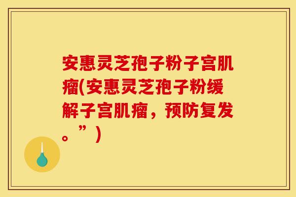 安惠灵芝孢子粉子宫肌瘤(安惠灵芝孢子粉缓解子宫肌瘤，预防复发。”)