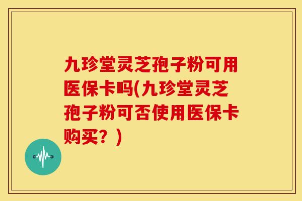 九珍堂灵芝孢子粉可用医保卡吗(九珍堂灵芝孢子粉可否使用医保卡购买?)