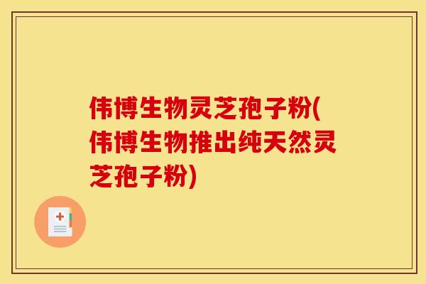 伟博生物灵芝孢子粉(伟博生物推出纯天然灵芝孢子粉)