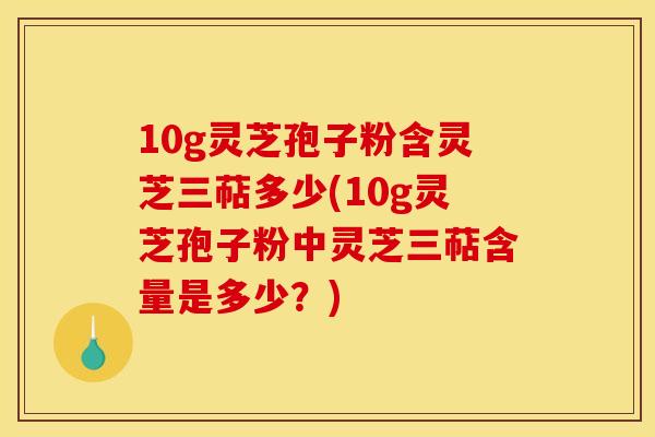 10g灵芝孢子粉含灵芝三萜多少(10g灵芝孢子粉中灵芝三萜含量是多少?)