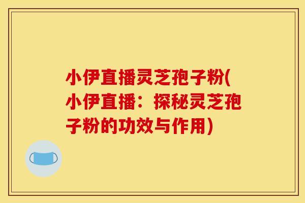 小伊直播灵芝孢子粉(小伊直播:探秘灵芝孢子粉的功效与作用)