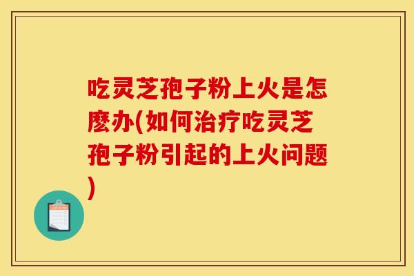 吃灵芝孢子粉上火是怎麽办(如何治疗吃灵芝孢子粉引起的上火问题)