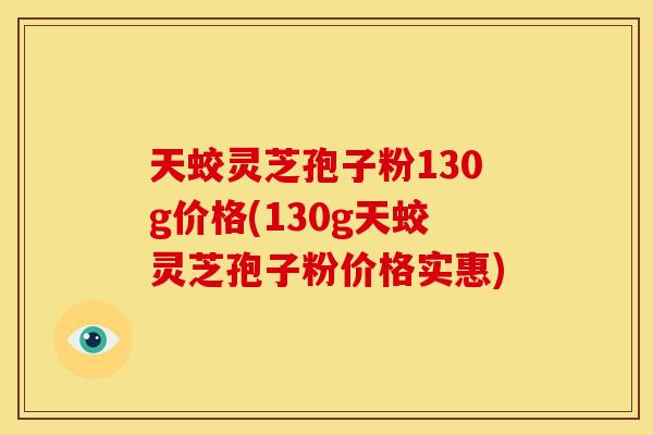 天蛟灵芝孢子粉130g价格(130g天蛟灵芝孢子粉价格实惠)