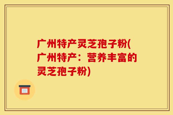 广州特产灵芝孢子粉(广州特产：营养丰富的灵芝孢子粉)