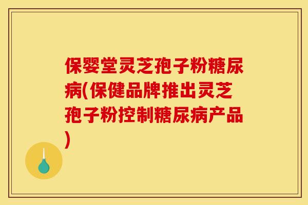 保婴堂灵芝孢子粉糖尿病(保健品牌推出灵芝孢子粉控制糖尿病产品)