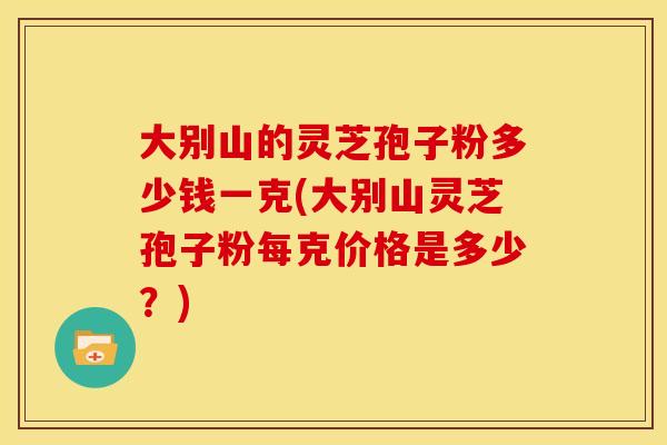 大别山的灵芝孢子粉多少钱一克(大别山灵芝孢子粉每克价格是多少?)