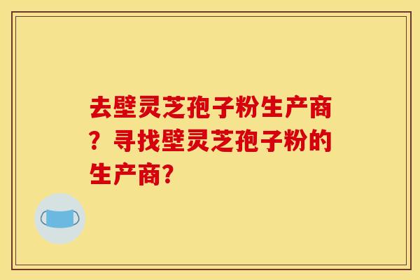 去壁灵芝孢子粉生产商?寻找壁灵芝孢子粉的生产商?