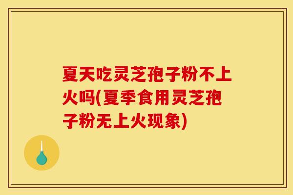 夏天吃灵芝孢子粉不上火吗(夏季食用灵芝孢子粉无上火现象)