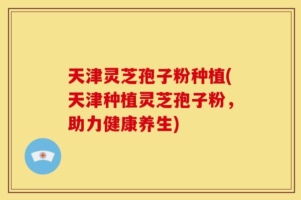 天津灵芝孢子粉种植(天津种植灵芝孢子粉,助力健康养生)
