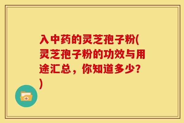 入中药的灵芝孢子粉(灵芝孢子粉的功效与用途汇总,你知道多少?)