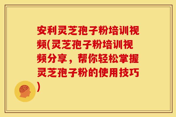 安利灵芝孢子粉培训视频(灵芝孢子粉培训视频分享，帮你轻松掌握灵芝孢子粉的使用技巧)