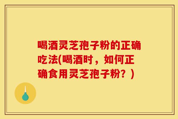 喝酒灵芝孢子粉的正确吃法(喝酒时,如何正确食用灵芝孢子粉?)