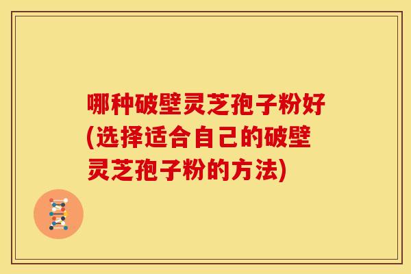 哪种破壁灵芝孢子粉好(选择适合自己的破壁灵芝孢子粉的方法)