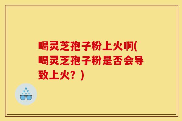 喝灵芝孢子粉上火啊(喝灵芝孢子粉是否会导致上火?)