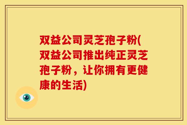 双益公司灵芝孢子粉(双益公司推出纯正灵芝孢子粉，让你拥有更健康的生活)