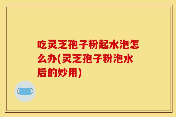 吃灵芝孢子粉起水泡怎么办(灵芝孢子粉泡水后的妙用)