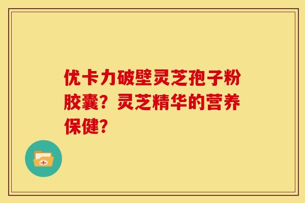 优卡力破壁灵芝孢子粉胶囊?灵芝精华的营养保健?