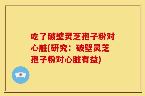吃了破壁灵芝孢子粉对心脏(研究:破壁灵芝孢子粉对心脏有益)