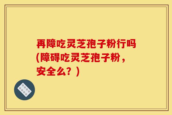 再障吃灵芝孢子粉行吗(障碍吃灵芝孢子粉,安全么?)