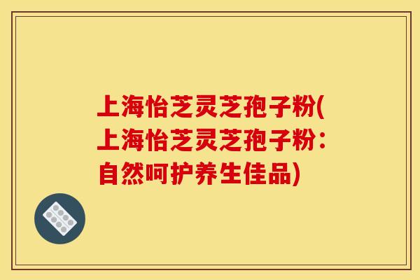 上海怡芝灵芝孢子粉(上海怡芝灵芝孢子粉:自然呵护养生佳品)