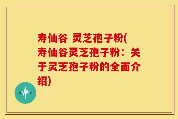 寿仙谷 灵芝孢子粉(寿仙谷灵芝孢子粉：关于灵芝孢子粉的全面介绍)