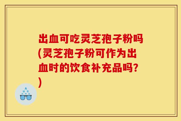 出血可吃灵芝孢子粉吗(灵芝孢子粉可作为出血时的饮食补充品吗?)