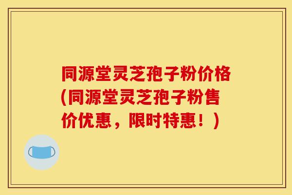 同源堂灵芝孢子粉价格(同源堂灵芝孢子粉售价优惠，限时特惠！)