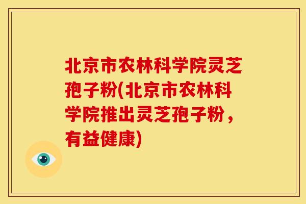 北京市农林科学院灵芝孢子粉(北京市农林科学院推出灵芝孢子粉,有益健康)