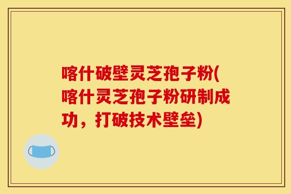 喀什破壁灵芝孢子粉(喀什灵芝孢子粉研制成功，打破技术壁垒)