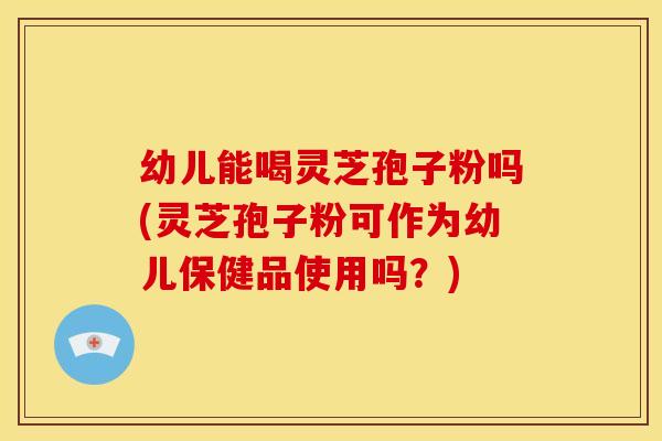 幼儿能喝灵芝孢子粉吗(灵芝孢子粉可作为幼儿保健品使用吗？)