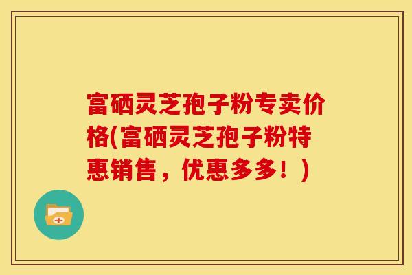 富硒灵芝孢子粉专卖价格(富硒灵芝孢子粉特惠销售,优惠多多!)