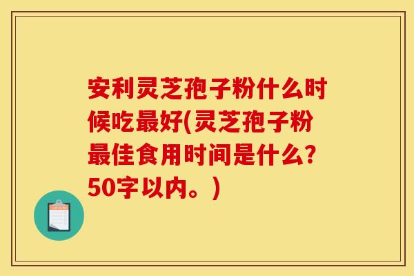 安利灵芝孢子粉什么时候吃最好(灵芝孢子粉最佳食用时间是什么?)