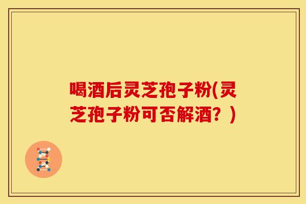 喝酒后灵芝孢子粉(灵芝孢子粉可否解酒？)