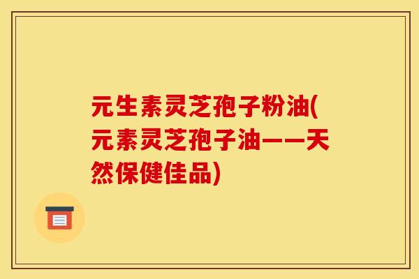 元生素灵芝孢子粉油(元素灵芝孢子油——天然保健佳品)