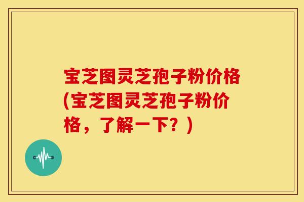 宝芝图灵芝孢子粉价格(宝芝图灵芝孢子粉价格,了解一下?)