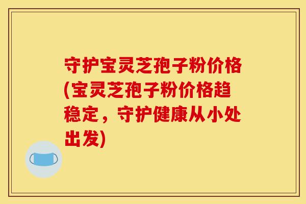 守护宝灵芝孢子粉价格(宝灵芝孢子粉价格趋稳定,守护健康从小处出发)