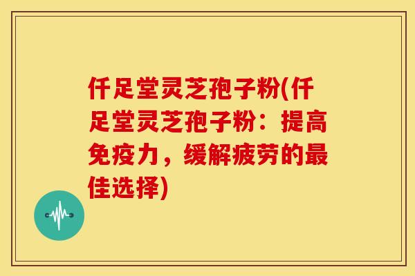 仟足堂灵芝孢子粉(仟足堂灵芝孢子粉：提高免疫力，缓解疲劳的最佳选择)