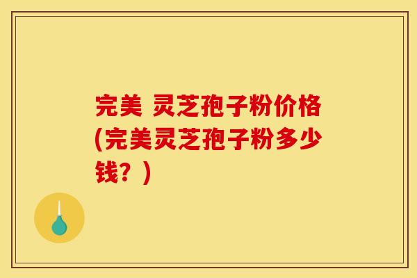 完美 灵芝孢子粉价格(完美灵芝孢子粉多少钱？)