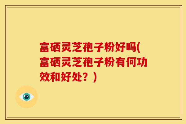 富硒灵芝孢子粉好吗(富硒灵芝孢子粉有何功效和好处?)