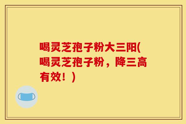 喝灵芝孢子粉大三阳(喝灵芝孢子粉,降三高有效!)