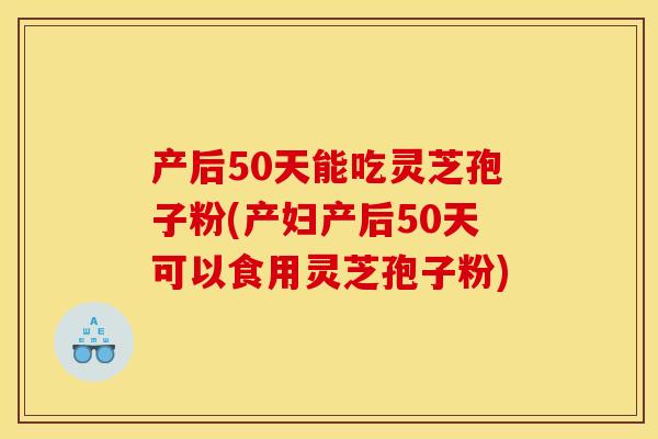 产后50天能吃灵芝孢子粉(产妇产后50天可以食用灵芝孢子粉)