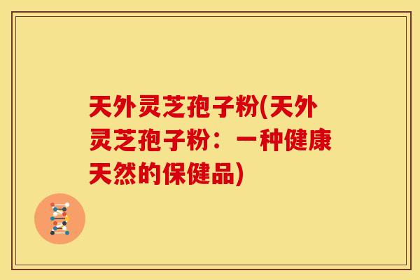 天外灵芝孢子粉(天外灵芝孢子粉：一种健康天然的保健品)