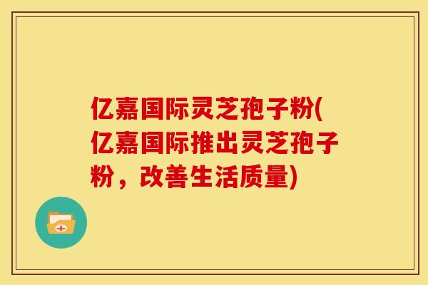 亿嘉国际灵芝孢子粉(亿嘉国际推出灵芝孢子粉，改善生活质量)