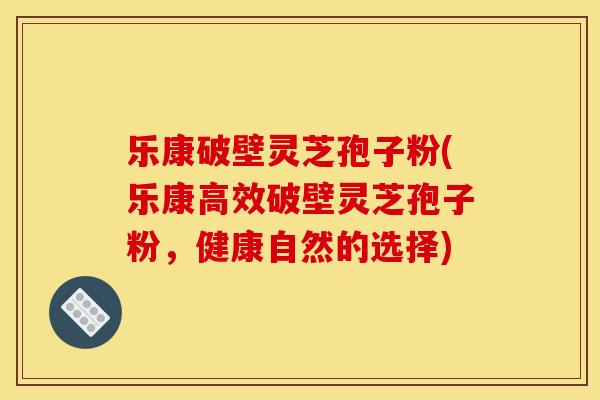 乐康破壁灵芝孢子粉(乐康高效破壁灵芝孢子粉,健康自然的选择)