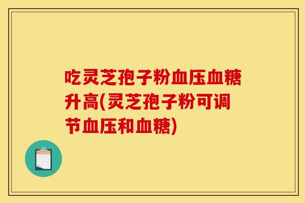 吃灵芝孢子粉血压血糖升高(灵芝孢子粉可调节血压和血糖)