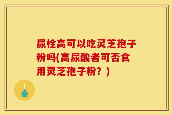 尿栓高可以吃灵芝孢子粉吗(高尿酸者可否食用灵芝孢子粉?)