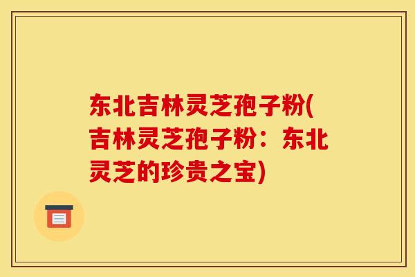 东北吉林灵芝孢子粉(吉林灵芝孢子粉:东北灵芝的珍贵之宝)