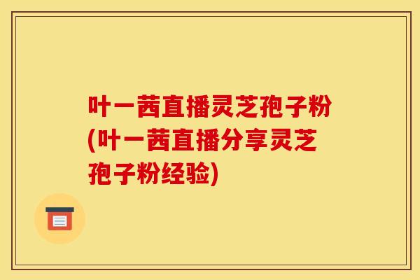 叶一茜直播灵芝孢子粉(叶一茜直播分享灵芝孢子粉经验)