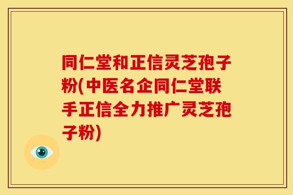 同仁堂和正信灵芝孢子粉(中医名企同仁堂联手正信全力推广灵芝孢子粉)